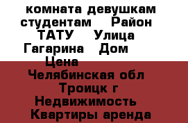 комната девушкам студентам  › Район ­ ТАТУ  › Улица ­ Гагарина › Дом ­ 5 › Цена ­ 150-200 - Челябинская обл., Троицк г. Недвижимость » Квартиры аренда посуточно   . Челябинская обл.,Троицк г.